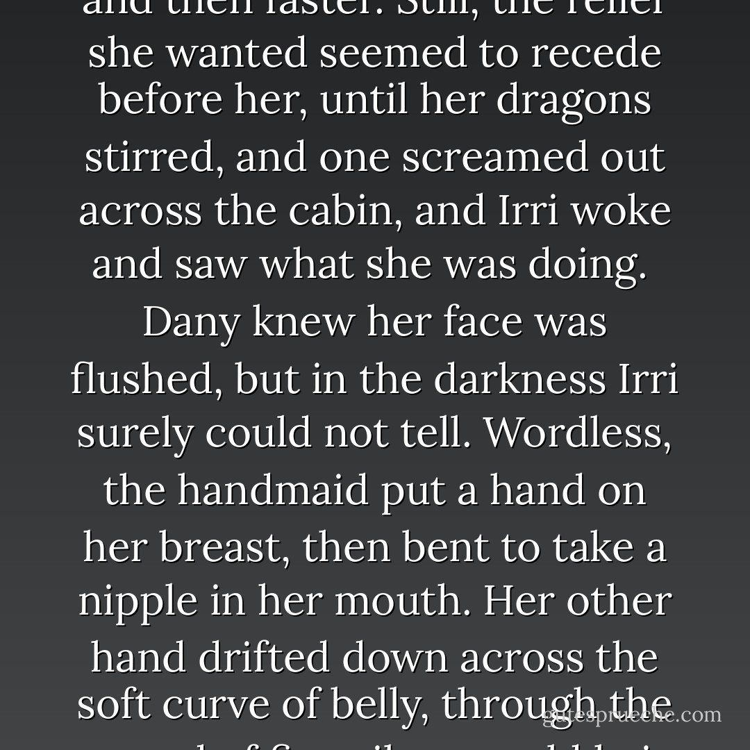 Once, so tormented she could not sleep, Dany slid a hand down between her legs, and gasped when she felt how wet she was. Scarce daring to breathe, she moved her fingers back and forth between her lower lips, slowly so as not to wake Irri beside her, until she found one sweet spot and lingered there, touching herself lightly, timidly at first and then faster. Still, the relief she wanted seemed to recede before her, until her dragons stirred, and one screamed out across the cabin, and Irri woke and saw what she was doing.<br /><br />Dany knew her face was flushed, but in the darkness Irri surely could not tell. Wordless, the handmaid put a hand on her breast, then bent to take a nipple in her mouth. Her other hand drifted down across the soft curve of belly, through the mound of fine silvery-gold hair, and went to work between Dany's thighs. It was no more than a few moments until her legs twisted and her breasts heaved and her whole body shuddered. She screamed then. Or perhaps that was Drogon. Irri never said a thing, only curled back up and went back to sleep the instant the thing was done. - George R.R. Martin