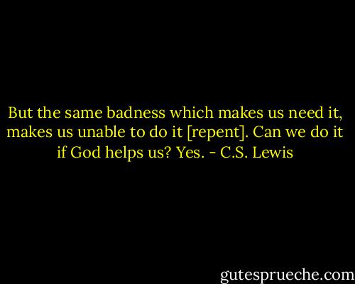 But the same badness which makes us need it, makes us unable to do it [repent]. Can we do it if God helps us? Yes. - C.S. Lewis