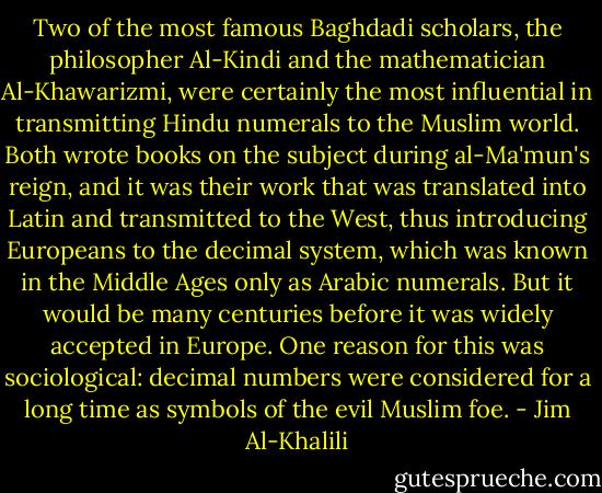 Two of the most famous Baghdadi scholars, the philosopher Al-Kindi and the mathematician Al-Khawarizmi, were certainly the most influential in transmitting Hindu numerals to the Muslim world. Both wrote books on the subject during al-Ma'mun's reign, and it was their work that was translated into Latin and transmitted to the West, thus introducing Europeans to the decimal system, which was known in the Middle Ages only as Arabic numerals. But it would be many centuries before it was widely accepted in Europe. One reason for this was sociological: decimal numbers were considered for a long time as symbols of the evil Muslim foe. - Jim Al-Khalili
