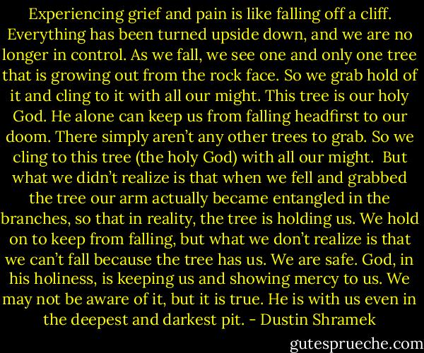 Experiencing grief and pain is like falling off a cliff. Everything has been turned upside down, and we are no longer in control. As we fall, we see one and only one tree that is growing out from the rock face. So we grab hold of it and cling to it with all our might. This tree is our holy God. He alone can keep us from falling headfirst to our doom. There simply aren’t any other trees to grab. So we cling to this tree (the holy God) with all our might.<br /><br />But what we didn’t realize is that when we fell and grabbed the tree our arm actually became entangled in the branches, so that in reality, the tree is holding us. We hold on to keep from falling, but what we don’t realize is that we can’t fall because the tree has us. We are safe. God, in his holiness, is keeping us and showing mercy to us. We may not be aware of it, but it is true. He is with us even in the deepest and darkest pit. - Dustin Shramek