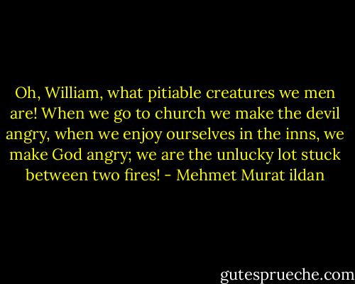 Oh, William, what pitiable creatures we men are! When we go to church we make the devil angry, when we enjoy ourselves in the inns, we make God angry; we are the unlucky lot stuck between two fires! - Mehmet Murat ildan