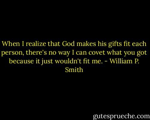 When I realize that God makes his gifts fit each person, there's no way I can covet what you got because it just wouldn't fit me. - William P. Smith