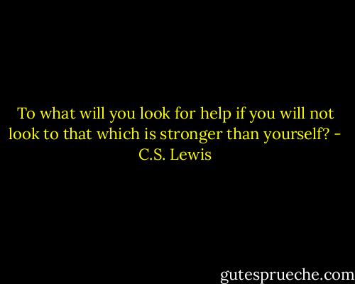 To what will you look for help if you will not look to that which is stronger than yourself? - C.S. Lewis