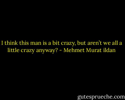 I think this man is a bit crazy, but aren’t we all a little crazy anyway? - Mehmet Murat ildan