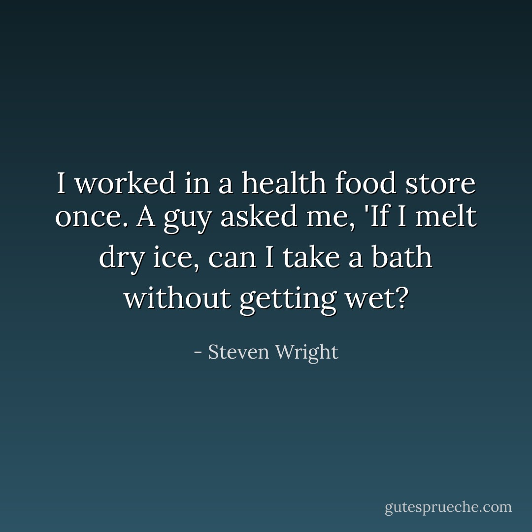 I worked in a health food store once. A guy asked me, 'If I melt dry ice, can I take a bath without getting wet? - Steven Wright