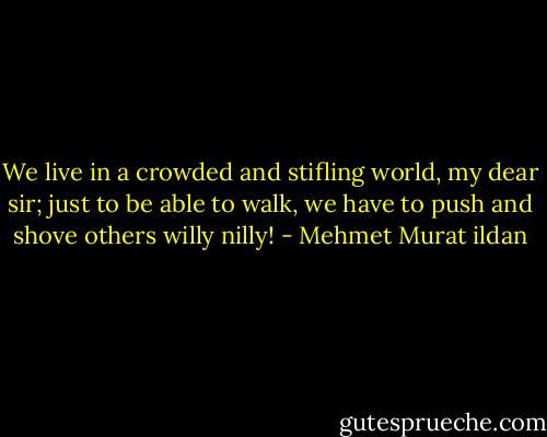 We live in a crowded and stifling world, my dear sir; just to be able to walk, we have to push and shove others willy nilly! - Mehmet Murat ildan