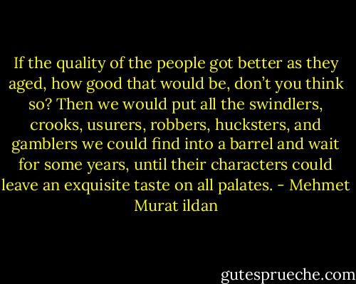 If the quality of the people got better as they aged, how good that would be, don’t you think so? Then we would put all the swindlers, crooks, usurers, robbers, hucksters, and gamblers we could find into a barrel and wait for some years, until their characters could leave an exquisite taste on all palates. - Mehmet Murat ildan