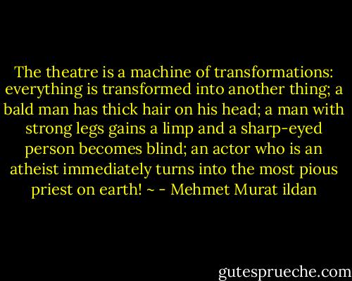 The theatre is a machine of transformations: everything is transformed into another thing; a bald man has thick hair on his head; a man with strong legs gains a limp and a sharp-eyed person becomes blind; an actor who is an atheist immediately turns into the most pious priest on earth! ~ - Mehmet Murat ildan