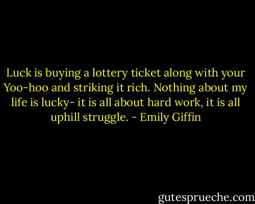 Luck is buying a lottery ticket along with your Yoo-hoo and striking it rich. Nothing about my life is lucky- it is all about hard work, it is all uphill struggle. - Emily Giffin