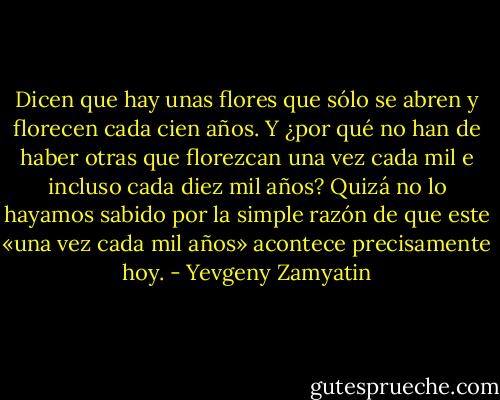 Dicen que hay unas flores que sólo se abren y florecen cada cien años. Y ¿por qué no han de haber otras que florezcan una vez cada mil e incluso cada diez mil años? Quizá no lo hayamos sabido por la simple razón de que este «una vez cada mil años» acontece precisamente hoy. - Yevgeny Zamyatin