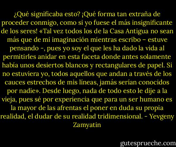 ¿Qué significaba esto? ¡Qué forma tan extraña de proceder conmigo, como si yo fuese el más insignificante de los seres! «Tal vez todos los de la Casa Antigua no sean más que de mi imaginación mientras escribo – estuve pensando -, pues yo soy el que les ha dado la vida al permitirles anidar en esta faceta donde antes solamente había unos desiertos blancos y rectangulares de papel. Si no estuviera yo, todos aquellos que andan a través de los cauces estrechos de mis líneas, jamás serían conocidos por nadie».<br />Desde luego, nada de todo esto le dije a la vieja, pues sé por experiencia que para un ser humano es la mayor de las afrentas el poner en duda su propia realidad, el dudar de su realidad tridimensional. - Yevgeny Zamyatin