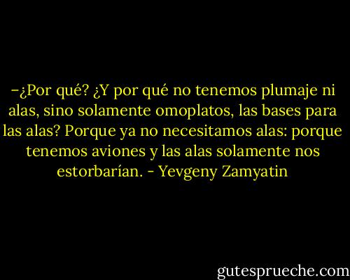 –¿Por qué? ¿Y por qué no tenemos plumaje ni alas, sino solamente omoplatos, las bases para las alas? Porque ya no necesitamos alas: porque tenemos aviones y las alas solamente nos estorbarían. - Yevgeny Zamyatin