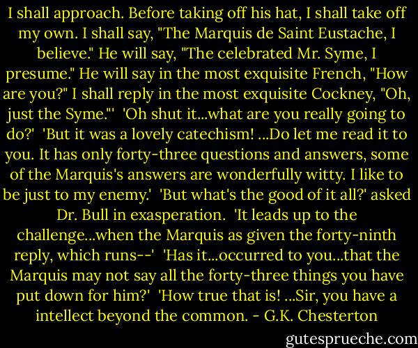 I shall approach. Before taking off his hat, I shall take off my own. I shall say, "The Marquis de Saint Eustache, I believe." He will say, "The celebrated Mr. Syme, I presume." He will say in the most exquisite French, "How are you?" I shall reply in the most exquisite Cockney, "Oh, just the Syme."'<br /><br />'Oh shut it...what are you really going to do?'<br /><br />'But it was a lovely catechism! ...Do let me read it to you. It has only forty-three questions and answers, some of the Marquis's answers are wonderfully witty. I like to be just to my enemy.'<br /><br />'But what's the good of it all?' asked Dr. Bull in exasperation.<br /><br />'It leads up to the challenge...when the Marquis as given the forty-ninth reply, which runs--'<br /><br />'Has it...occurred to you...that the Marquis may not say all the forty-three things you have put down for him?'<br /><br />'How true that is! ...Sir, you have a intellect beyond the common. - G.K. Chesterton