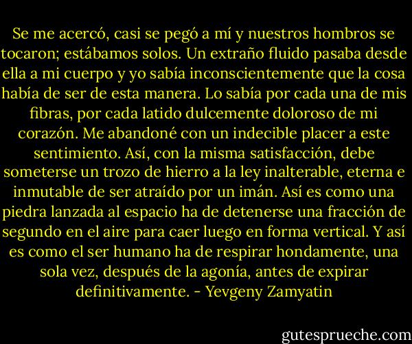 Se me acercó, casi se pegó a mí y nuestros hombros se tocaron; estábamos solos. Un extraño fluido pasaba desde ella a mi cuerpo y yo sabía inconscientemente que la cosa había de ser de esta manera. Lo sabía por cada una de mis fibras, por cada latido dulcemente doloroso de mi corazón. Me abandoné con un indecible placer a este sentimiento. Así, con la misma satisfacción, debe someterse un trozo de hierro a la ley inalterable, eterna e inmutable de ser atraído por un imán. Así es como una piedra lanzada al espacio ha de detenerse una fracción de segundo en el aire para caer luego en forma vertical. Y así es como el ser humano ha de respirar hondamente, una sola vez, después de la agonía, antes de expirar definitivamente. - Yevgeny Zamyatin