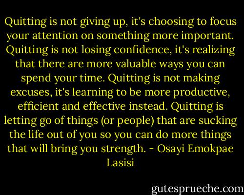 Quitting is not giving up, it's choosing to focus your attention on something more important. Quitting is not losing confidence, it's realizing that there are more valuable ways you can spend your time. Quitting is not making excuses, it's learning to be more productive, efficient and effective instead. Quitting is letting go of things (or people) that are sucking the life out of you so you can do more things that will bring you strength. - Osayi Emokpae Lasisi