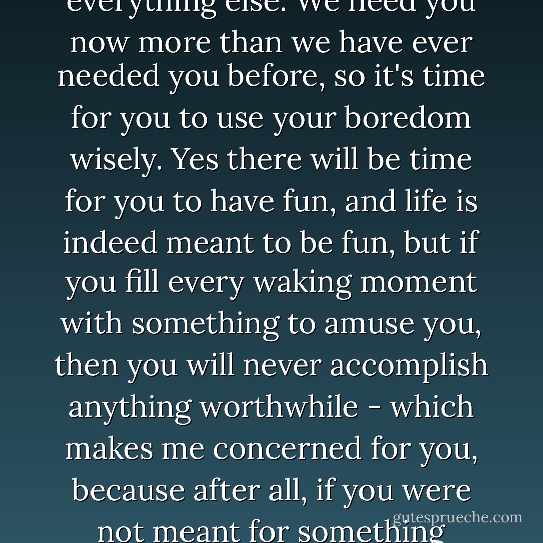 It's time, we're waiting for you. We're tired of your excuses, your complaining, your everything else. We need you now more than we have ever needed you before, so it's time for you to use your boredom wisely. Yes there will be time for you to have fun, and life is indeed meant to be fun, but if you fill every waking moment with something to amuse you, then you will never accomplish anything worthwhile - which makes me concerned for you, because after all, if you were not meant for something worthwhile, then why exactly are you here? - Osayi Emokpae Lasisi