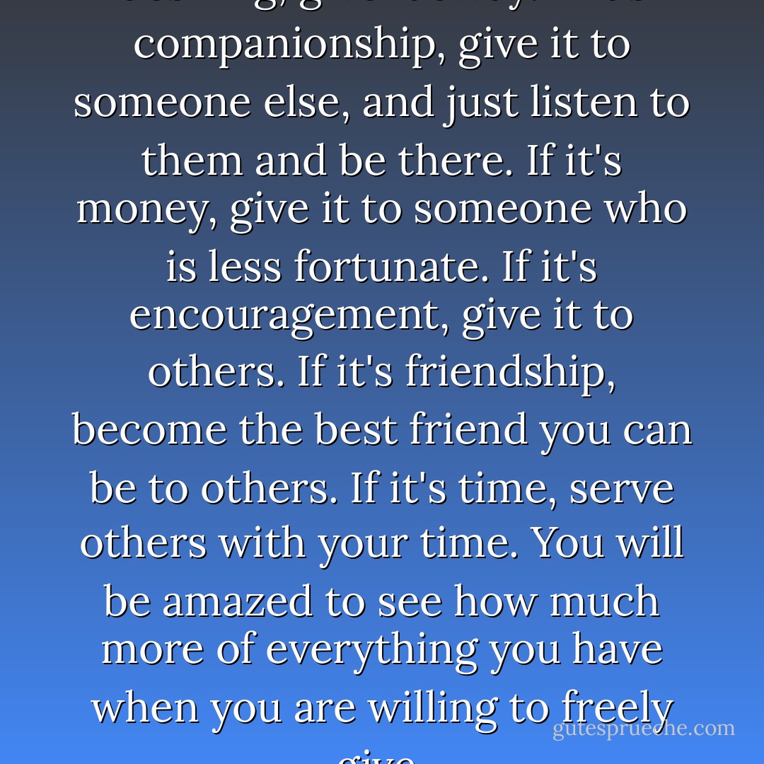Whatever it is you are really desiring, give it away. If it's companionship, give it to someone else, and just listen to them and be there. If it's money, give it to someone who is less fortunate. If it's encouragement, give it to others. If it's friendship, become the best friend you can be to others. If it's time, serve others with your time. You will be amazed to see how much more of everything you have when you are willing to freely give. - Osayi Emokpae Lasisi