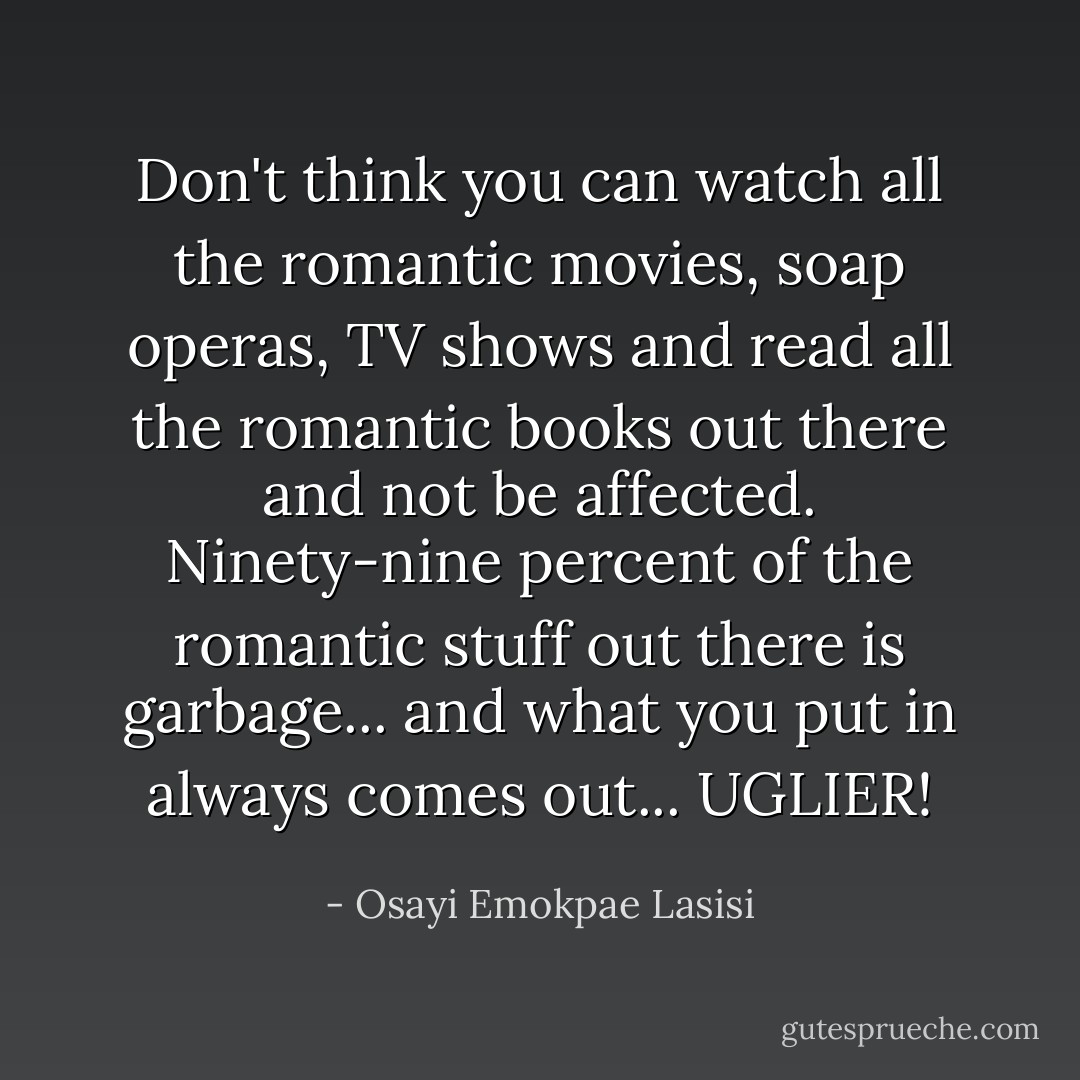 Don't think you can watch all the romantic movies, soap operas, TV shows and read all the romantic books out there and not be affected. Ninety-nine percent of the romantic stuff out there is garbage... and what you put in always comes out... UGLIER! - Osayi Emokpae Lasisi