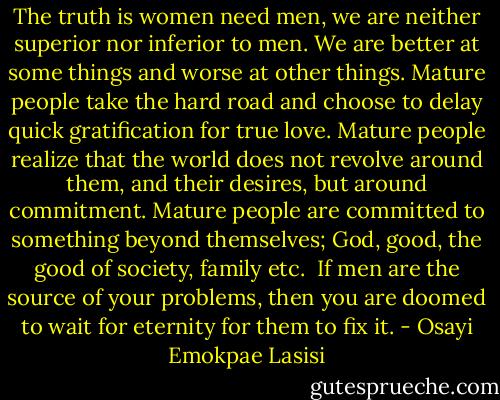 The truth is women need men, we are neither superior nor inferior to men. We are better at some things and worse at other things. Mature people take the hard road and choose to delay quick gratification for true love. Mature people realize that the world does not revolve around them, and their desires, but around commitment. Mature people are committed to something beyond themselves; God, good, the good of society, family etc. <br />If men are the source of your problems, then you are doomed to wait for eternity for them to fix it. - Osayi Emokpae Lasisi