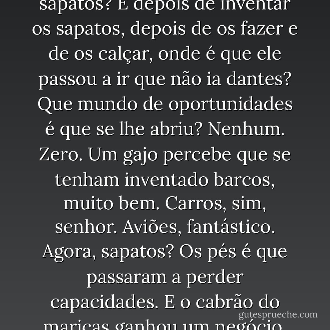 Quem terá sido o granda maricas que inventou os sapatos? E depois de inventar os sapatos, depois de os fazer e de os calçar, onde é que ele passou a ir que não ia dantes? Que mundo de oportunidades é que se lhe abriu? Nenhum. Zero. Um gajo percebe que se tenham inventado barcos, muito bem. Carros, sim, senhor. Aviões, fantástico. Agora, sapatos? Os pés é que passaram a perder capacidades. E o cabrão do maricas ganhou um negócio, claro está. - João Ricardo Pedro