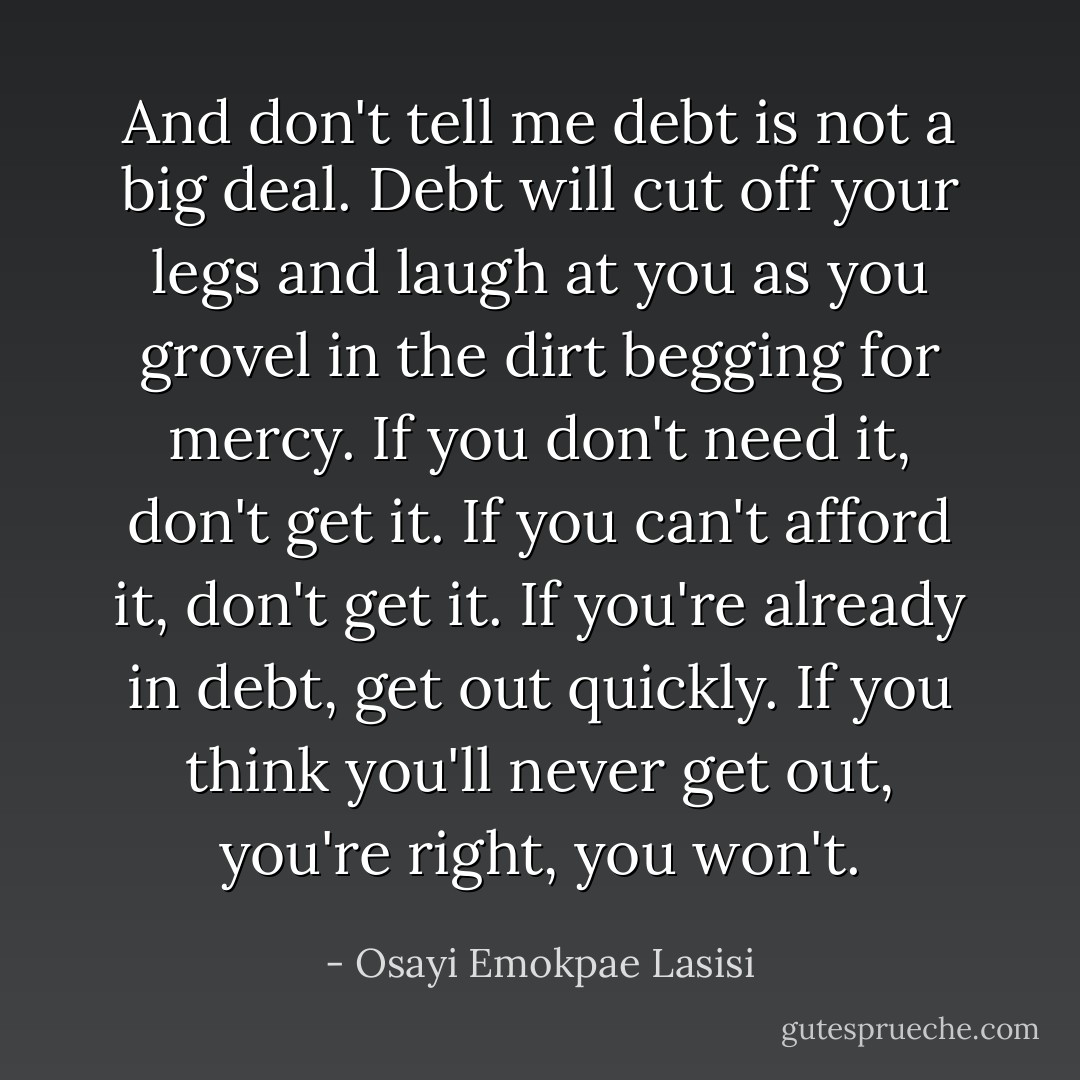 And don't tell me debt is not a big deal. Debt will cut off your legs and laugh at you as you grovel in the dirt begging for mercy. If you don't need it, don't get it. If you can't afford it, don't get it. If you're already in debt, get out quickly. If you think you'll never get out, you're right, you won't. - Osayi Emokpae Lasisi