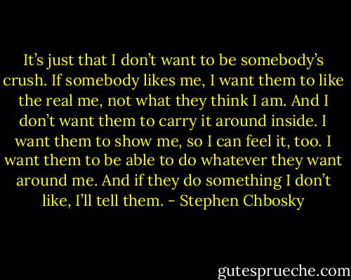 It’s just that I don’t want to be somebody’s crush. If somebody likes me, I want them to like the real me, not what they think I am. And I don’t want them to carry it around inside. I want them to show me, so I can feel it, too. I want them to be able to do whatever they want around me. And if they do something I don’t like, I’ll tell them. - Stephen Chbosky