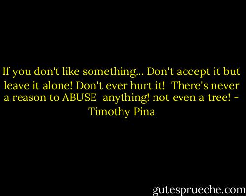 If you don't like something...<br />Don't accept it but leave it alone!<br />Don't ever hurt it! <br />There's never a reason to ABUSE <br />anything!<br />not even a tree! - Timothy Pina