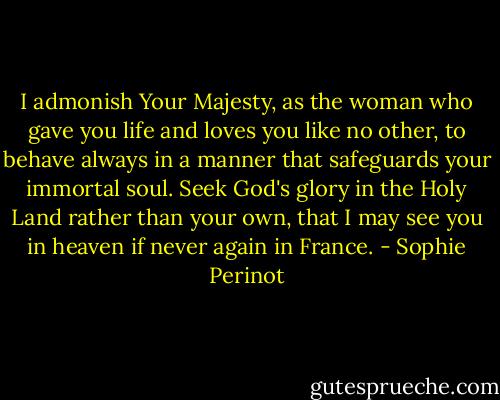 I admonish Your Majesty, as the woman who gave you life and loves you like no other, to behave always in a manner that safeguards your immortal soul. Seek God's glory in the Holy Land rather than your own, that I may see you in heaven if never again in France. - Sophie Perinot