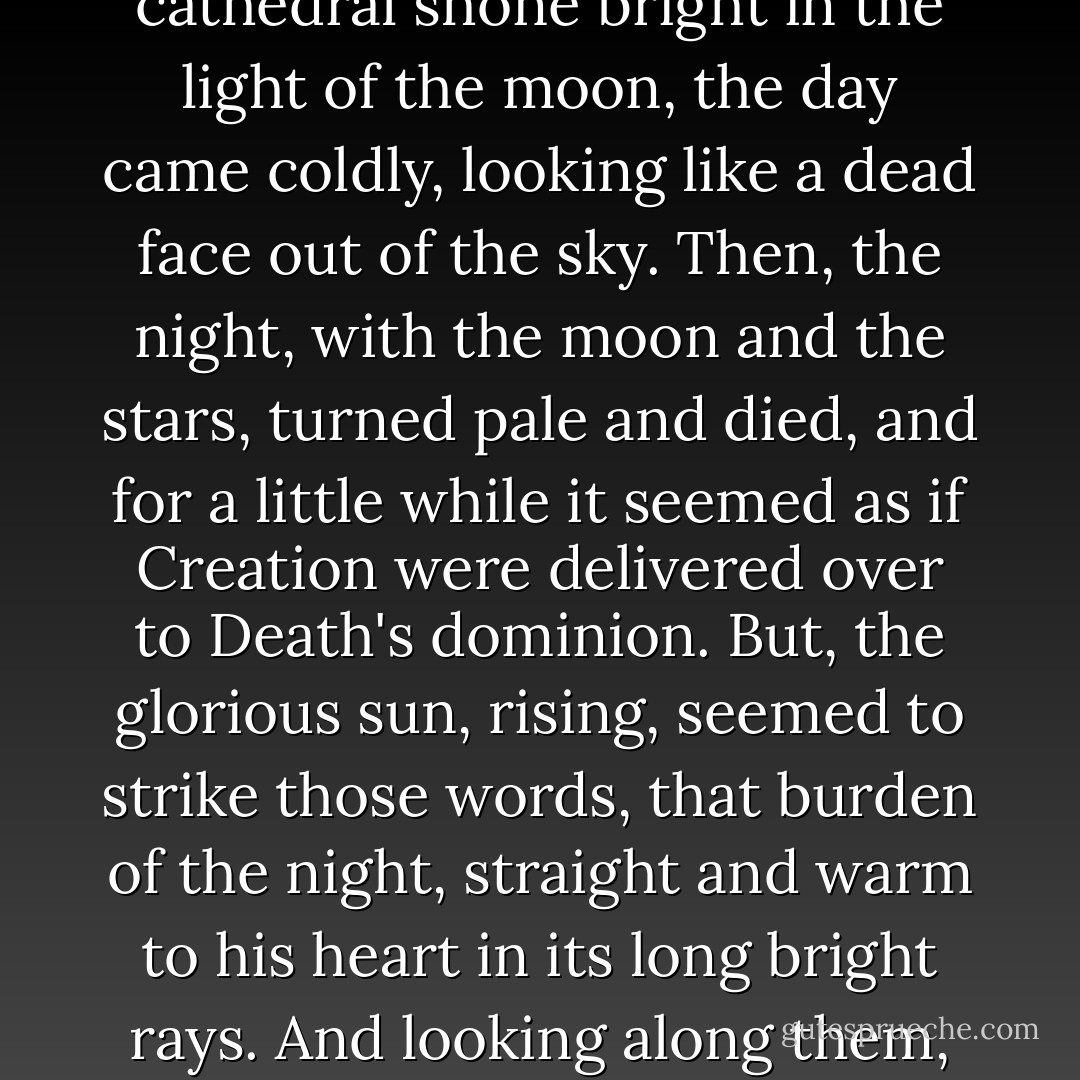 The night wore out, and, as he stood upon the bridge listening to the water as it splashed the river-walls of the Island of Paris, where the picturesque confusion of houses and cathedral shone bright in the light of the moon, the day came coldly, looking like a dead face out of the sky. Then, the night, with the moon and the stars, turned pale and died, and for a little while it seemed as if Creation were delivered over to Death's dominion. But, the glorious sun, rising, seemed to strike those words, that burden of the night, straight and warm to his heart in its long bright rays. And looking along them, with reverently shaded eyes, a bridge of light appeared to span the air between him and the sun, while the river sparkled under it. - Charles Dickens