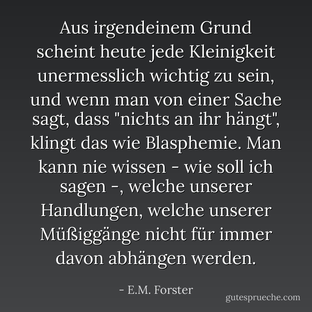 Aus irgendeinem Grund scheint heute jede Kleinigkeit unermesslich wichtig zu sein, und wenn man von einer Sache sagt, dass "nichts an ihr hängt", klingt das wie Blasphemie. Man kann nie wissen - wie soll ich sagen -, welche unserer Handlungen, welche unserer Müßiggänge nicht für immer davon abhängen werden. - E.M. Forster<