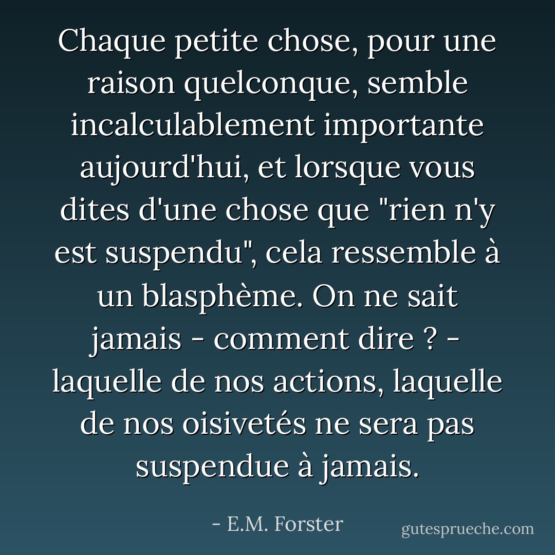 Chaque petite chose, pour une raison quelconque, semble incalculablement importante aujourd'hui, et lorsque vous dites d'une chose que "rien n'y est suspendu", cela ressemble à un blasphème. On ne sait jamais - comment dire ? - laquelle de nos actions, laquelle de nos oisivetés ne sera pas suspendue à jamais. - E.M. Forster