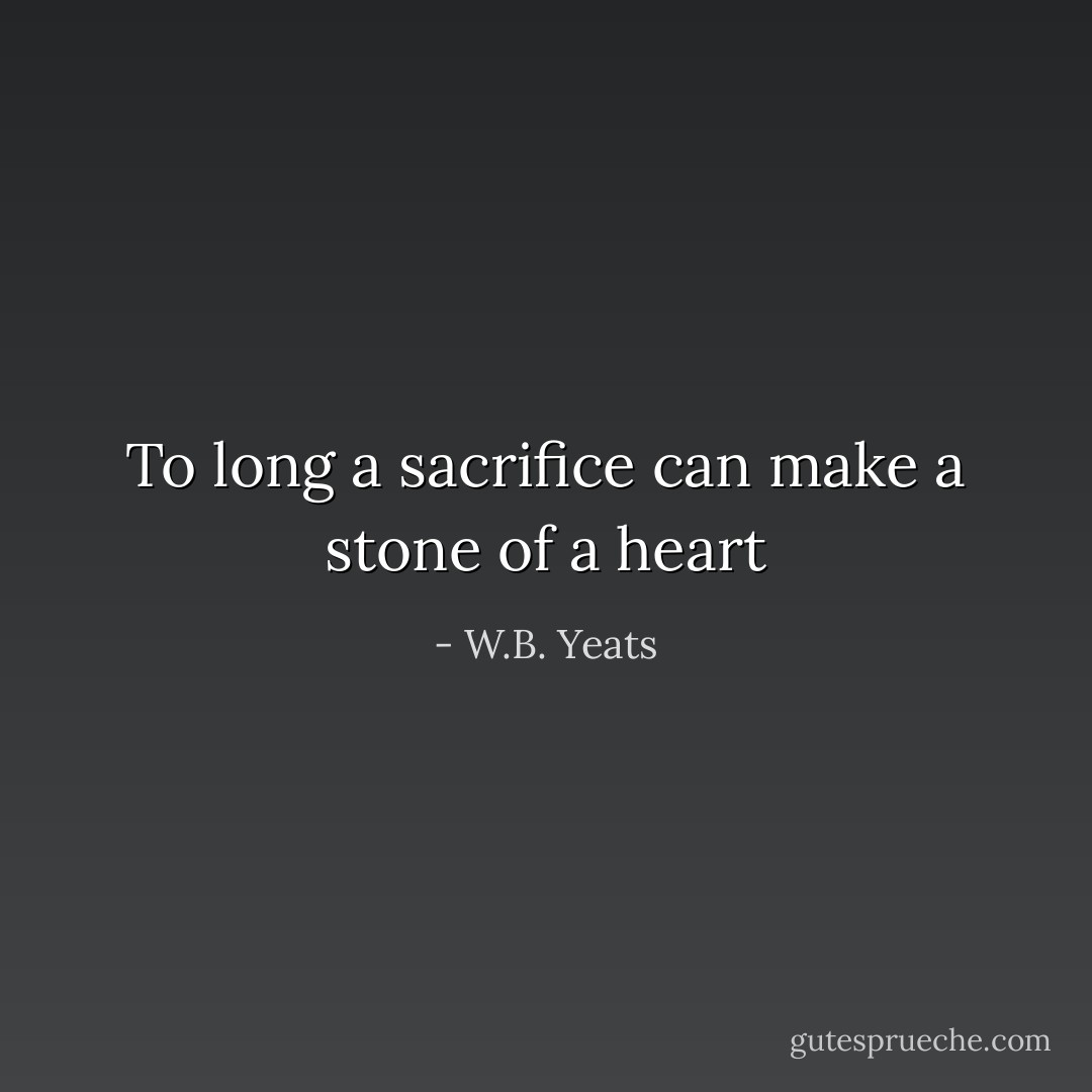 To long a sacrifice can make a stone of a heart - W.B. Yeats
