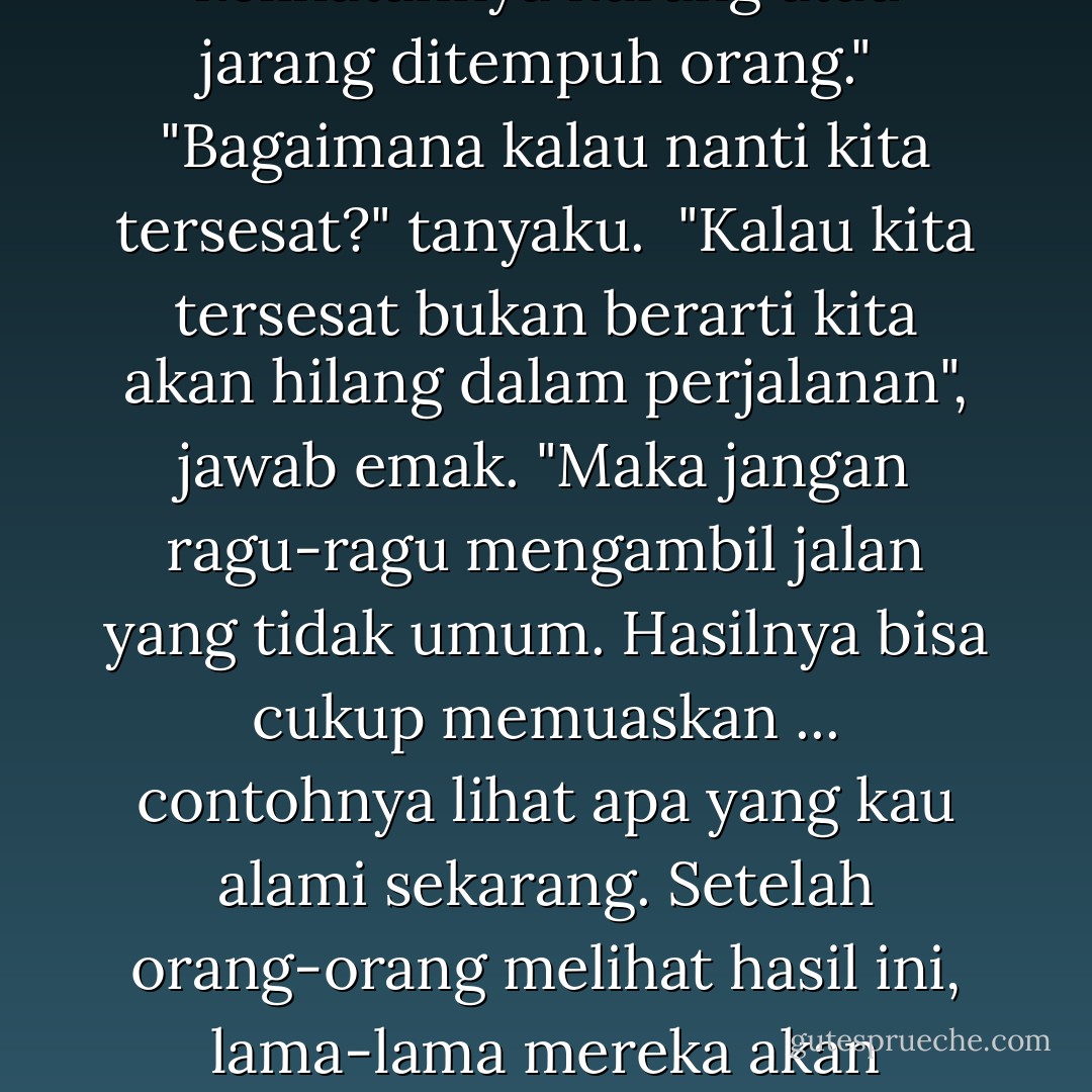 Dalam menjalani hidup ini, Nak, adakalanya kau akan sampai di jalan yang bercabang atau bersimpang. Bila demikian, jangan ragu-ragu memilih cabang atau simpang yang kelihatannya kurang atau jarang ditempuh orang."<br /><br />"Bagaimana kalau nanti kita tersesat?" tanyaku.<br /><br />"Kalau kita tersesat bukan berarti kita akan hilang dalam perjalanan", jawab emak. "Maka jangan ragu-ragu mengambil jalan yang tidak umum. Hasilnya bisa cukup memuaskan ... contohnya lihat apa yang kau alami sekarang. Setelah orang-orang melihat hasil ini, lama-lama mereka akan mengikuti langkahmu dan jalan ini lalu menjadi jalan orang banyak. Tapi kau tetap yang memulai, yang merintis. Ini berlaku baik dalam arti harfiah maupun secara kiasan. - Daoed Joesoef