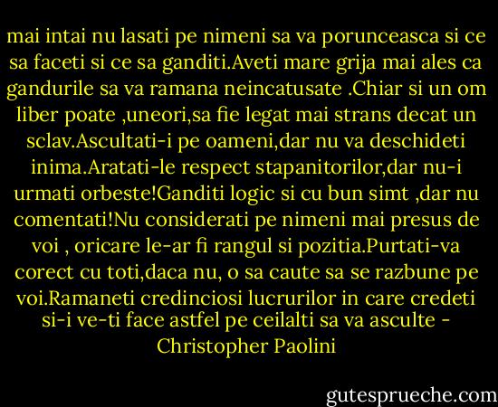 mai intai nu lasati pe nimeni sa va porunceasca si ce sa faceti si ce sa ganditi.Aveti mare grija mai ales ca gandurile sa va ramana neincatusate .Chiar si un om liber poate ,uneori,sa fie legat mai strans decat un sclav.Ascultati-i pe oameni,dar nu va deschideti inima.Aratati-le respect stapanitorilor,dar nu-i urmati orbeste!Ganditi logic si cu bun simt ,dar nu comentati!Nu considerati pe nimeni mai presus de voi , oricare le-ar fi rangul si pozitia.Purtati-va corect cu toti,daca nu, o sa caute sa se razbune pe voi.Ramaneti credinciosi lucrurilor in care credeti si-i ve-ti face astfel pe ceilalti sa va asculte - Christopher Paolini