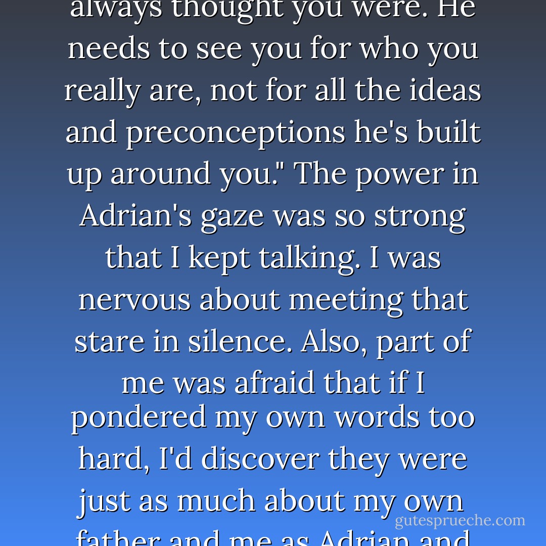 I did it because he wasn't fair to you. Because you deserve credit for what you've done. Because he needs to realize you aren't the person he's always thought you were. He needs to see you for who you really are, not for all the ideas and preconceptions he's built up around you." The power in Adrian's gaze was so strong that I kept talking. I was nervous about meeting that stare in silence. Also, part of me was afraid that if I pondered my own words too hard, I'd discover they were just as much about my own father and me as Adrian and his. "It should have been enough for you to tell him who you are - show him who you are - but he wouldn't listen - Richelle Mead