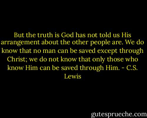 But the truth is God has not told us His arrangement about the other people are. We do know that no man can be saved except through Christ; we do not know that only those who know Him can be saved through Him. - C.S. Lewis