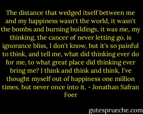 The distance that wedged itself between me and my happiness wasn't the world, it wasn't the bombs and burning buildings, it was me, my thinking, the cancer of never letting go, is ignorance bliss, I don't know, but it's so painful to think, and tell me, what did thinking ever do for me, to what great place did thinking ever bring me? I think and think and think, I've thought myself out of happiness one million times, but never once into it. - Jonathan Safran Foer