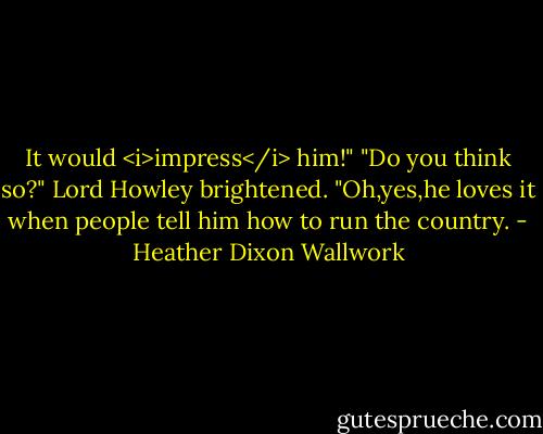 It would <i>impress</i> him!"<br />"Do you think so?" Lord Howley brightened.<br />"Oh,yes,he loves it when people tell him how to run the country. - Heather Dixon Wallwork