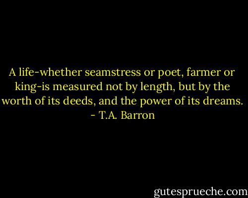 A life-whether seamstress or poet, farmer or king-is measured not by length, but by the worth of its deeds, and the power of its dreams. - T.A. Barron