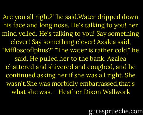 Are you all right?" he said.Water dripped down his face and long nose.<br />He's talking to you! her mind yelled. He's talking to you! Say something clever! Say something clever!<br />Azalea said, "Mffloscoflphus?"<br />"The water is rather cold," he said. He pulled her to the bank. Azalea chattered and shivered and coughed, and he continued asking her if she was all right. She wasn't.She was morbidly embarrassed,that's what she was. - Heather Dixon Wallwork