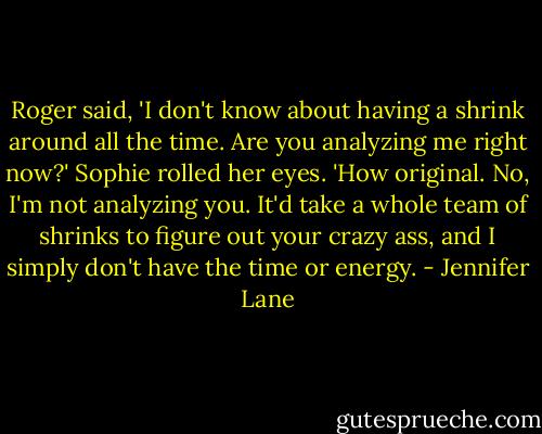 Roger said, 'I don't know about having a shrink around all the time. Are you analyzing me right now?'<br />Sophie rolled her eyes. 'How original. No, I'm not analyzing you. It'd take a whole team of shrinks to figure out your crazy ass, and I simply don't have the time or energy. - Jennifer Lane