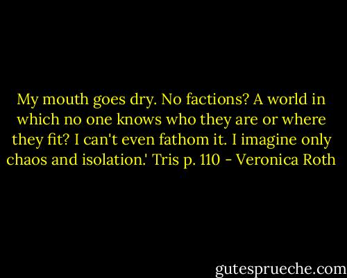 My mouth goes dry. No factions? A world in which no one knows who they are or where they fit? I can't even fathom it. I imagine only chaos and isolation.'<br />Tris p. 110 - Veronica Roth
