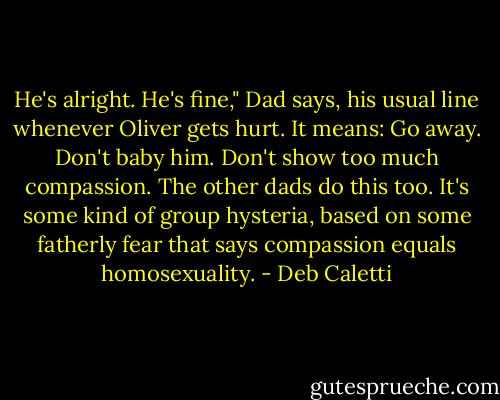 He's alright. He's fine," Dad says, his usual line whenever Oliver gets hurt. It means: Go away. Don't baby him. Don't show too much compassion. The other dads do this too. It's some kind of group hysteria, based on some fatherly fear that says compassion equals homosexuality. - Deb Caletti