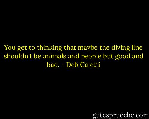 You get to thinking that maybe the diving line shouldn't be animals and people but good and bad. - Deb Caletti