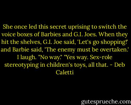 She once led this secret uprising to switch the voice boxes of Barbies and G.I. Joes. When they hit the shelves, G.I. Joe said, 'Let's go shopping!' and Barbie said, 'The enemy must be overtaken.'<br />I laugh. "No way."<br />"Yes way. Sex-role stereotyping in children's toys, all that. - Deb Caletti