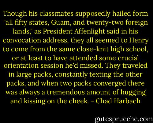 Though his classmates supposedly hailed form "all fifty states, Guam, and twenty-two foreign lands," as President Affenlight said in his convocation address, they all seemed to Henry to come from the same close-knit high school, or at least to have attended some crucial orientation session he'd missed. They traveled in large packs, constantly texting the other packs, and when two packs converged there was always a tremendous amount of hugging and kissing on the cheek. - Chad Harbach