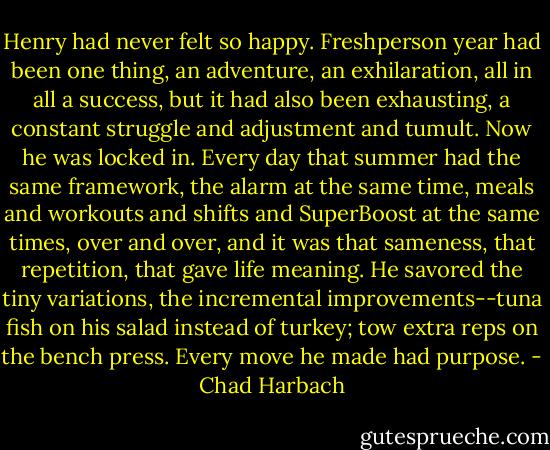Henry had never felt so happy. Freshperson year had been one thing, an adventure, an exhilaration, all in all a success, but it had also been exhausting, a constant struggle and adjustment and tumult. Now he was locked in. Every day that summer had the same framework, the alarm at the same time, meals and workouts and shifts and SuperBoost at the same times, over and over, and it was that sameness, that repetition, that gave life meaning. He savored the tiny variations, the incremental improvements--tuna fish on his salad instead of turkey; tow extra reps on the bench press. Every move he made had purpose. - Chad Harbach