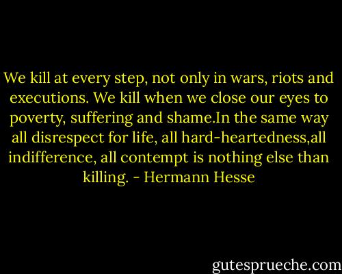 We kill at every step, not only in wars, riots and executions.<br />We kill when we close our eyes to poverty, suffering and shame.In the same way all disrespect for life, all hard-heartedness,all indifference, all contempt is nothing else than killing. - Hermann Hesse