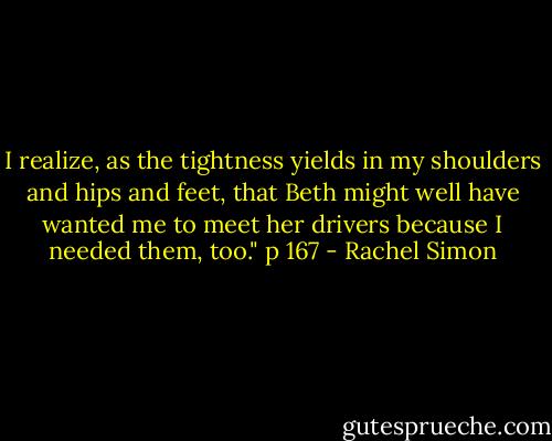 I realize, as the tightness yields in my shoulders and hips and feet, that Beth might well have wanted me to meet her drivers because I needed them, too."<br />p 167 - Rachel Simon