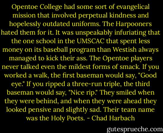 Opentoe College had some sort of evangelical mission that involved perpetual kindness and hopelessly outdated uniforms. The Harpooners hated them for it. It was unspeakably infuriating that the one school in the UMSCAC that spent less money on its baseball program than Westish always managed to kick their ass. The Opentoe players never talked even the mildest forms of smack. If you worked a walk, the first baseman would say, "Good eye." If you ripped a three-run triple, the third baseman would say, "Nice rip." They smiled when they were behind, and when they were ahead they looked pensive and slightly sad. Their team name was the Holy Poets. - Chad Harbach